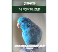 The Pacific Parrotlet: A Complete Guide to Care, Territorial Behavior & Training the Fearless "Pocket Parrot"