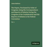 The Papers, Purchased by Order of Congress, being His Correspondence and Reports of Debates During the Congress of the Confederation and His Reports of Debates in the Federal Convention: Vol. 1
