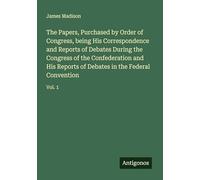 The Papers, Purchased by Order of Congress, being His Correspondence and Reports of Debates During the Congress of the Confederation and His Reports of Debates in the Federal Convention: Vol. 1