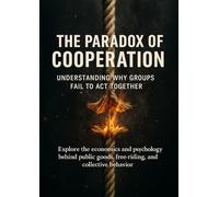 The Paradox of Cooperation Understanding Why Groups Fail to Act Together: Explore the economics and psychology behind public goods, free-riding, and collective behavior