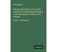 The Parochial History of Cornwall; Founded on the Manuscript Histories of Mr. Hals and Mr. Tonkin, In Four Volumes: Volume 1 - in large print