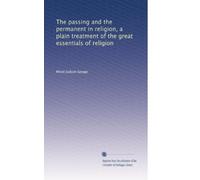 The passing and the permanent in religion a plain treatment of the great essentials of religion, being a sifting from these of such things as cannot outlive the results of scientific, historical and critical study,--so making more clearly seen the things