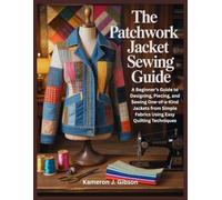 THE PATCHWORK JACKET SEWING GUIDE: A Beginner’s Guide to Designing, Piecing, and Sewing One-of-a-Kind Jackets from Simple Fabrics Using Easy Quilting Techniques