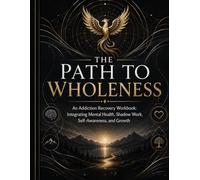The Path To Wholeness: An Addiction Recovery Workbook: Integrating Mental Health, Shadow Work, Self Awareness, & Growth