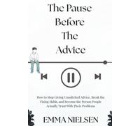 The Pause Before The Advice: How to Stop Giving Unsolicited Advice, Break the Fixing Habit, and Become the Person People Actually Trust With Their Problems
