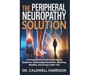The Peripheral Neuropathy Solution: A Comprehensive Guide to Managing Symptoms, Overcoming Nerve Pain, Restoring Mobility, and Living a Fuller Life