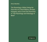 The Physiology of Mind. Being the First Part of a Third Edition, Revised, Enlarged, and in Great Part Rewritten of "The Physiology and Pathology of Mind"