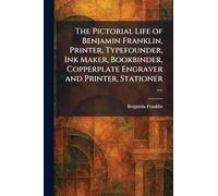 The Pictorial Life of Benjamin Franklin, Printer, Typefounder, Ink Maker, Bookbinder, Copperplate Engraver and Printer, Stationer ....