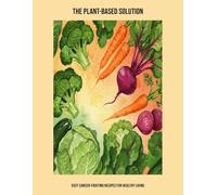 The Plant-Based Solution: Easy Cancer-Fighting Recipes For Healthy Living