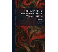 The Plays of J. A. Barrie: What Every Woman Knows: A Comedy
