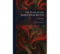 The Plays of J.M. Barrie: Dear Brutus: A Comedy in Three Acts