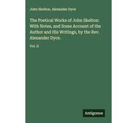The Poetical Works of John Skelton: With Notes, and Some Account of the Author and His Writings, by the Rev. Alexander Dyce.: Vol. II