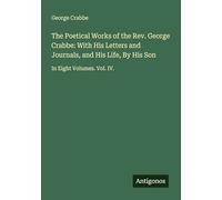 The Poetical Works of the Rev. George Crabbe: With His Letters and Journals, and His Life, By His Son: In Eight Volumes. Vol. IV.