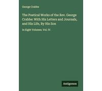 The Poetical Works of the Rev. George Crabbe: With His Letters and Journals, and His Life, By His Son: In Eight Volumes. Vol. IV.
