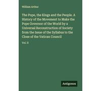 The Pope, the Kings and the People. A History of the Movement to Make the Pope Governor of the World by a Universal Reconstruction of Society from the ... to the Close of the Vatican Council: Vol. II