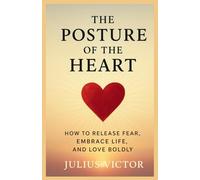 THE POSTURE OF THE HEART: How to Release Fear, Embrace Life, and Love Boldly