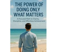 The Power of Doing Only What Matters: A Focused Path to Clarity, Discipline, and Effortless Achievement