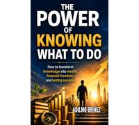 THE POWER OF KNOWING WHAT TO DO: How to Transform Knowledge into Wealth, Financial Freedom, and Lasting Success
