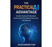 The Practical AI Advantage: How Non-Technical Professionals Use AI to Save Time, Reduce Stress, and Stay Relevant
