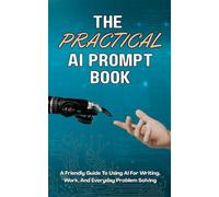 The Practical AI Prompt Book: A Friendly Guide To Using AI For Writing, Work, And Everyday Problem Solving