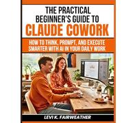 The Practical Beginner’s Guide to Claude Cowork: How to Think, Prompt, and Execute Smarter With AI in Your Daily Work