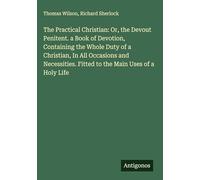 The Practical Christian: Or, the Devout Penitent. a Book of Devotion, Containing the Whole Duty of a Christian, In All Occasions and Necessities. Fitted to the Main Uses of a Holy Life