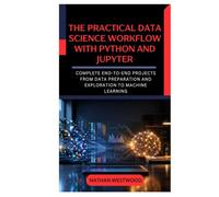 The Practical Data Science Workflow with Python and Jupyter: Complete End-to-End Projects from Data Preparation and Exploration to Machine Learning