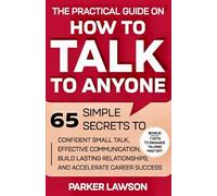 The Practical Guide on How to Talk to Anyone: 65 Simple Secrets To Confident Small Talk, Effective Communication, Build Lasting Relationships, and Accelerate Career Success