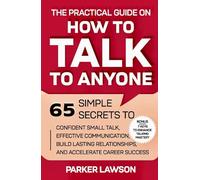 The Practical Guide on How to Talk to Anyone: 65 Simple Secrets To Confident Small Talk, Effective Communication, Build Lasting Relationships, and Accelerate Career Success