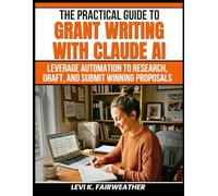 The Practical Guide to Grant Writing with Claude AI: Leverage Automation to Research, Draft, and Submit Winning Proposals