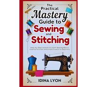 The Practical Mastery Guide to Sewing and Stitching: Step-by-Step Lessons to Learn Sewing Basics, Essential Stitches, and Simple Projects for Beginners