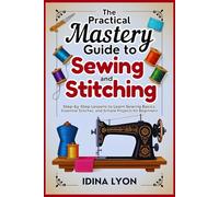 The Practical Mastery Guide to Sewing and Stitching: Step-by-Step Lessons to Learn Sewing Basics, Essential Stitches, and Simple Projects for Beginners