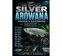 THE PRACTICAL SILVER AROWANA OWNER’S HANDBOOK: A Practical Guide to Raising Healthy Silver Arowanas Through Every Stage of Life
