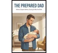 The Prepared Dad: Everything a First-Time Dad Needs to Know About Pregnancy, Birth, and the First Year