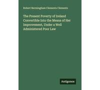 The Present Poverty of Ireland Convertible Into the Means of Her Improvement, Under a Well Administered Poor Law
