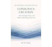 The Principles and Practice of Conscious Creation: How Thought, Choice, and Relationship Shape Experience