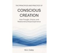 The Principles and Practice of Conscious Creation: How Thought, Choice, and Relationship Shape Experience
