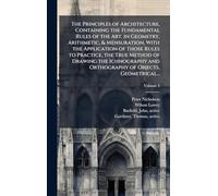 The Principles of Architecture, Containing the Fundamental Rules of the Art, in Geometry, Arithmetic, & Mensuration, With the Application of Those Rules to Practice, the True Method of Drawing the Ichnography and Orthography of Objects, Geometrical...