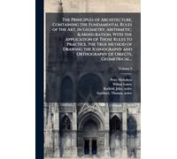 The Principles of Architecture, Containing the Fundamental Rules of the Art, in Geometry, Arithmetic, & Mensuration, With the Application of Those Rules to Practice, the True Method of Drawing the Ichnography and Orthography of Objects, Geometrical...