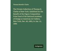 The Private Collection of Thomas B. Clarke of New York. Exhibited for the Benefit of the Figure Composition Prize Fund of the National Academy of ... New York, Dec. 28, 1883, to Jan. 12, 1884