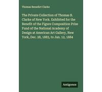 The Private Collection of Thomas B. Clarke of New York. Exhibited for the Benefit of the Figure Composition Prize Fund of the National Academy of ... New York, Dec. 28, 1883, to Jan. 12, 1884