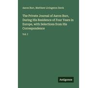 The Private Journal of Aaron Burr, During His Residence of Four Years in Europe, with Selections from His Correspondence: Vol. I
