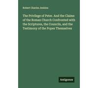 The Privilege of Peter. And the Claims of the Roman Church Confronted with the Scriptures, the Councils, and the Testimony of the Popes Themselves