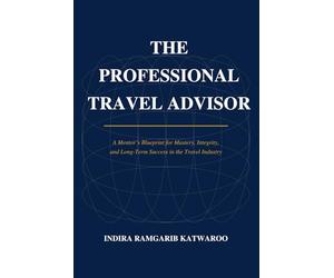 THE PROFESSIONAL TRAVEL ADVISOR: A Mentor's Blueprint for Mastery, Integrity, and Long-Term Success in the Travel Industry