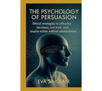 The Psychology of Persuasion: Ethical Strategies to Influence Decisions, Win Trust, and Inspire Action Without Manipulation