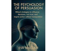 The Psychology of Persuasion: Ethical Strategies to Influence Decisions, Win Trust, and Inspire Action Without Manipulation
