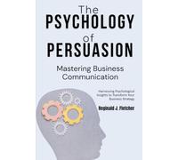 The Psychology of Persuasion: Mastering Business Communication: Harnessing Psychological Insights to Transform Your Business Strategy