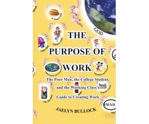 The Purpose of Work: The Poor Man, the College Student, and the Working Class's Guide to Creating Work