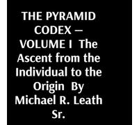 THE PYRAMID CODEX - VOLUME I The Ascent from the Individual to the Origin By Michael R. Leath Sr.