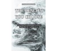 The Reality You Choose: How Your Perceptions and Decisions Shape the Life You Experience